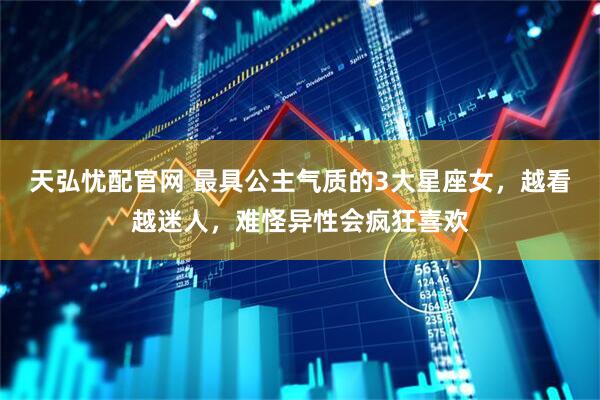 天弘忧配官网 最具公主气质的3大星座女，越看越迷人，难怪异性会疯狂喜欢