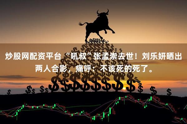 炒股网配资平台 “吼叔”张孟崇去世！刘乐妍晒出两人合影，痛呼：不该死的死了。