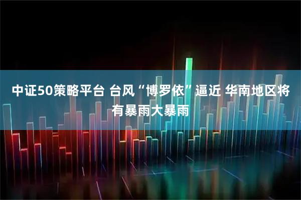 中证50策略平台 台风“博罗依”逼近 华南地区将有暴雨大暴雨