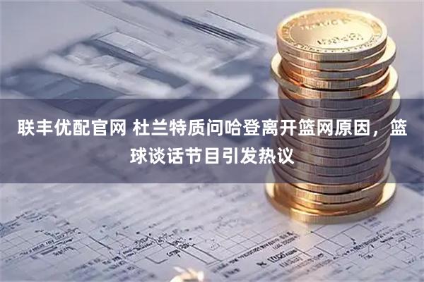 联丰优配官网 杜兰特质问哈登离开篮网原因，篮球谈话节目引发热议