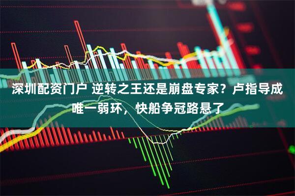 深圳配资门户 逆转之王还是崩盘专家？卢指导成唯一弱环，快船争冠路悬了