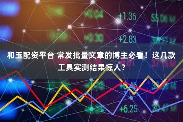 和玉配资平台 常发批量文章的博主必看！这几款工具实测结果惊人？