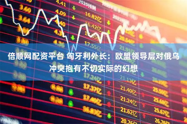 倍顺网配资平台 匈牙利外长：欧盟领导层对俄乌冲突抱有不切实际的幻想