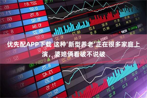 优先配APP下载 这种‘新型养老’正在很多家庭上演，婆媳俩看破不说破