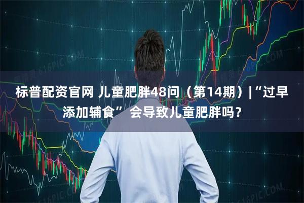 标普配资官网 儿童肥胖48问（第14期）|“过早添加辅食” 会导致儿童肥胖吗？