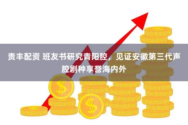 责丰配资 班友书研究青阳腔，见证安徽第三代声腔剧种享誉海内外