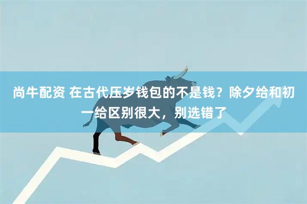 尚牛配资 在古代压岁钱包的不是钱？除夕给和初一给区别很大，别选错了