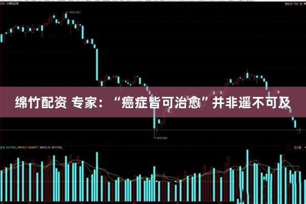 绵竹配资 专家：“癌症皆可治愈”并非遥不可及
