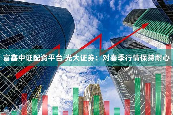 富鑫中证配资平台 光大证券：对春季行情保持耐心