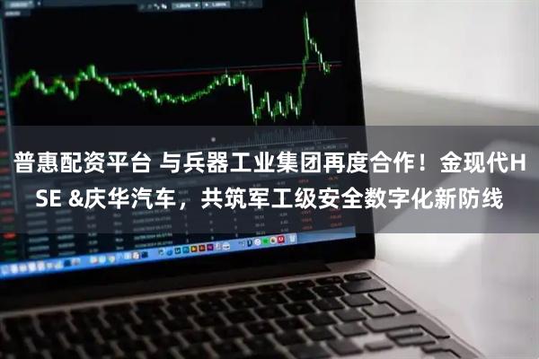 普惠配资平台 与兵器工业集团再度合作！金现代HSE &庆华汽车，共筑军工级安全数字化新防线