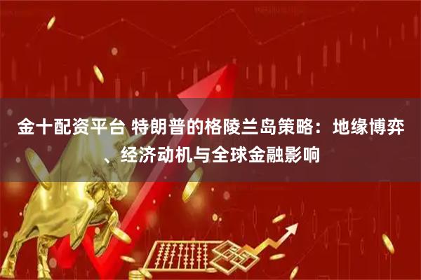 金十配资平台 特朗普的格陵兰岛策略：地缘博弈、经济动机与全球金融影响
